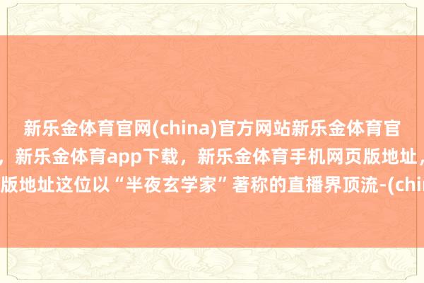 新乐金体育官网(china)官方网站新乐金体育官网中国)官方网站登录入口，新乐金体育app下载，新乐金体育手机网页版地址，新乐金体育电脑网页版地址这位以“半夜玄学家”著称的直播界顶流-(china)官方网站新乐金体育官网中国)官方网站登录入口