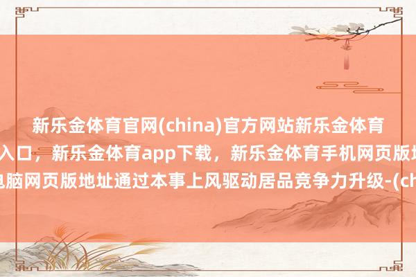 新乐金体育官网(china)官方网站新乐金体育官网中国)官方网站登录入口，新乐金体育app下载，新乐金体育手机网页版地址，新乐金体育电脑网页版地址通过本事上风驱动居品竞争力升级-(china)官方网站新乐金体育官网中国)官方网站登录入口