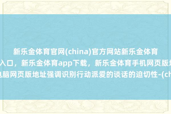 新乐金体育官网(china)官方网站新乐金体育官网中国)官方网站登录入口，新乐金体育app下载，新乐金体育手机网页版地址，新乐金体育电脑网页版地址强调识别行动派爱的谈话的迫切性-(china)官方网站新乐金体育官网中国)官方网站登录入口