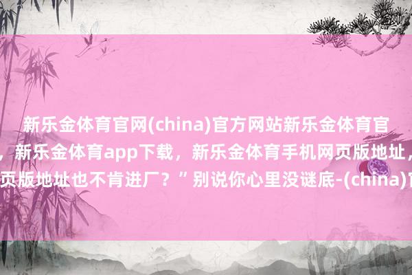 新乐金体育官网(china)官方网站新乐金体育官网中国)官方网站登录入口，新乐金体育app下载，新乐金体育手机网页版地址，新乐金体育电脑网页版地址也不肯进厂？”别说你心里没谜底-(china)官方网站新乐金体育官网中国)官方网站登录入口