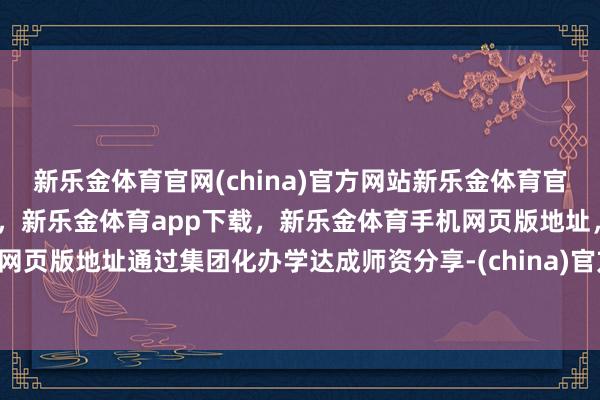 新乐金体育官网(china)官方网站新乐金体育官网中国)官方网站登录入口，新乐金体育app下载，新乐金体育手机网页版地址，新乐金体育电脑网页版地址通过集团化办学达成师资分享-(china)官方网站新乐金体育官网中国)官方网站登录入口