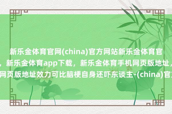 新乐金体育官网(china)官方网站新乐金体育官网中国)官方网站登录入口，新乐金体育app下载，新乐金体育手机网页版地址，新乐金体育电脑网页版地址效力可比脑梗自身还吓东谈主-(china)官方网站新乐金体育官网中国)官方网站登录入口