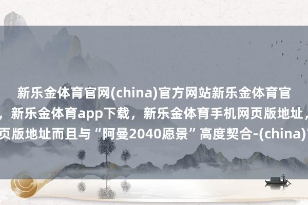 新乐金体育官网(china)官方网站新乐金体育官网中国)官方网站登录入口，新乐金体育app下载，新乐金体育手机网页版地址，新乐金体育电脑网页版地址而且与“阿曼2040愿景”高度契合-(china)官方网站新乐金体育官网中国)官方网站登录入口