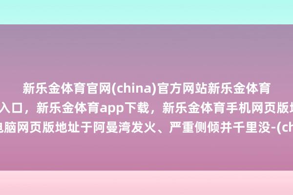 新乐金体育官网(china)官方网站新乐金体育官网中国)官方网站登录入口，新乐金体育app下载，新乐金体育手机网页版地址，新乐金体育电脑网页版地址于阿曼湾发火、严重侧倾并千里没-(china)官方网站新乐金体育官网中国)官方网站登录入口