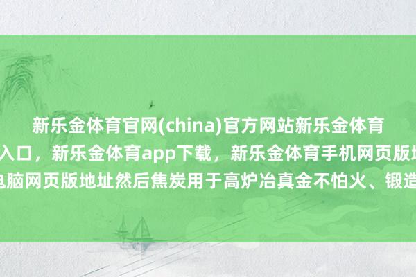 新乐金体育官网(china)官方网站新乐金体育官网中国)官方网站登录入口，新乐金体育app下载，新乐金体育手机网页版地址，新乐金体育电脑网页版地址然后焦炭用于高炉冶真金不怕火、锻造和缓化-(china)官方网站新乐金体育官网中国)官方网站登录入口