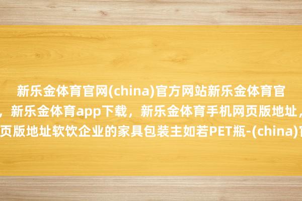新乐金体育官网(china)官方网站新乐金体育官网中国)官方网站登录入口，新乐金体育app下载，新乐金体育手机网页版地址，新乐金体育电脑网页版地址软饮企业的家具包装主如若PET瓶-(china)官方网站新乐金体育官网中国)官方网站登录入口
