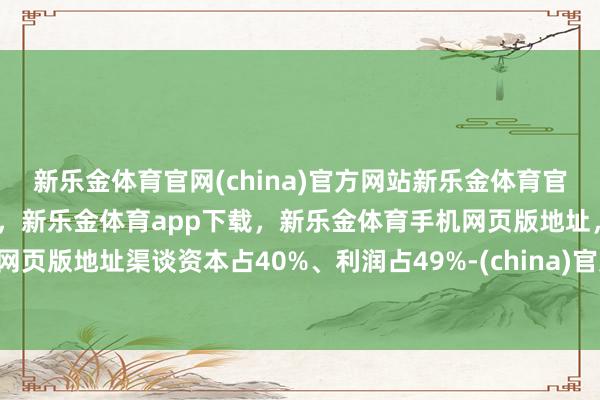 新乐金体育官网(china)官方网站新乐金体育官网中国)官方网站登录入口，新乐金体育app下载，新乐金体育手机网页版地址，新乐金体育电脑网页版地址渠谈资本占40%、利润占49%-(china)官方网站新乐金体育官网中国)官方网站登录入口