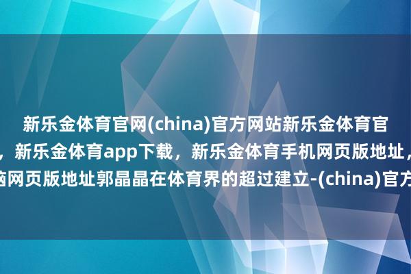 新乐金体育官网(china)官方网站新乐金体育官网中国)官方网站登录入口，新乐金体育app下载，新乐金体育手机网页版地址，新乐金体育电脑网页版地址郭晶晶在体育界的超过建立-(china)官方网站新乐金体育官网中国)官方网站登录入口