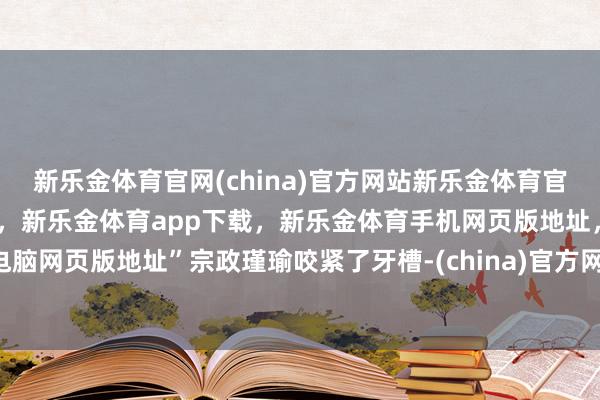 新乐金体育官网(china)官方网站新乐金体育官网中国)官方网站登录入口，新乐金体育app下载，新乐金体育手机网页版地址，新乐金体育电脑网页版地址”宗政瑾瑜咬紧了牙槽-(china)官方网站新乐金体育官网中国)官方网站登录入口