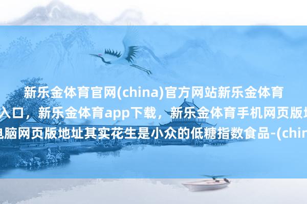 新乐金体育官网(china)官方网站新乐金体育官网中国)官方网站登录入口，新乐金体育app下载，新乐金体育手机网页版地址，新乐金体育电脑网页版地址其实花生是小众的低糖指数食品-(china)官方网站新乐金体育官网中国)官方网站登录入口